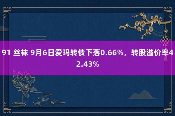 91 丝袜 9月6日爱玛转债下落0.66%,转股溢价率42.43%