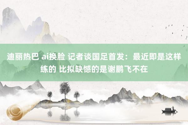 迪丽热巴 ai换脸 记者谈国足首发:最近即是这样练的 比拟缺憾的是谢鹏飞不在