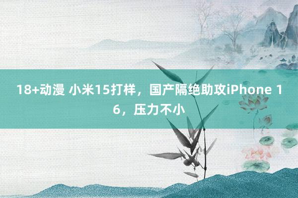 18+动漫 小米15打样,国产隔绝助攻iPhone 16,压力不小