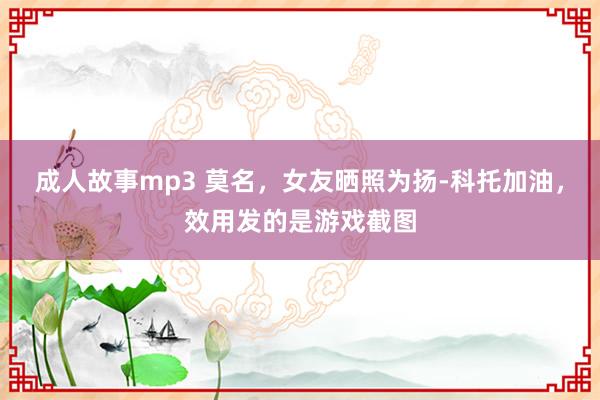 成人故事mp3 莫名,女友晒照为扬-科托加油,效用发的是游戏截图