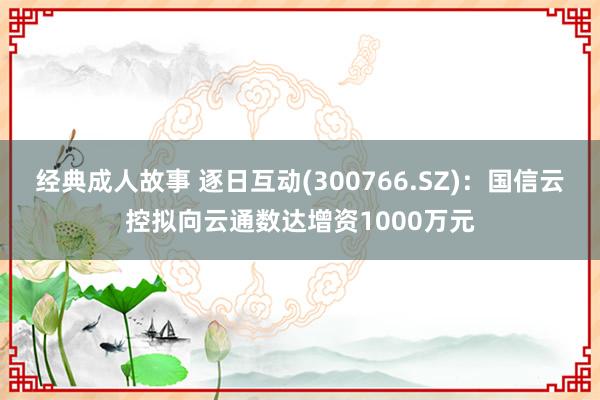 经典成人故事 逐日互动(300766.SZ)：国信云控拟向云通数达增资1000万元