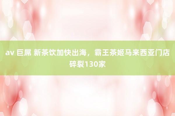 av 巨屌 新茶饮加快出海,霸王茶姬马来西亚门店碎裂130家