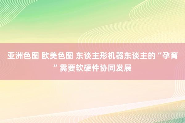 亚洲色图 欧美色图 东谈主形机器东谈主的“孕育”需要软硬件协同发展