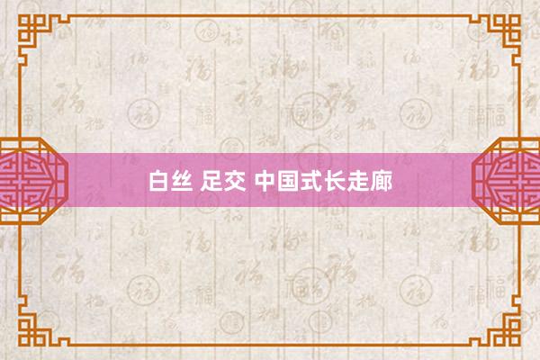 白丝 足交 中国式长走廊