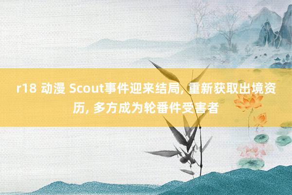 r18 动漫 Scout事件迎来结局， 重新获取出境资历， 多方成为轮番件受害者