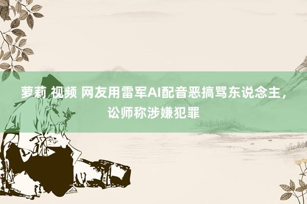 萝莉 视频 网友用雷军AI配音恶搞骂东说念主,讼师称涉嫌犯罪