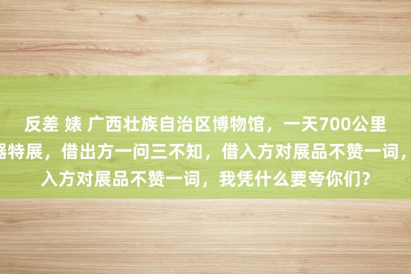 反差 婊 广西壮族自治区博物馆，一天700公里，独一25天的青铜器特展，借出方一问三不知，借入方对展品不赞一词，我凭什么要夸你们？