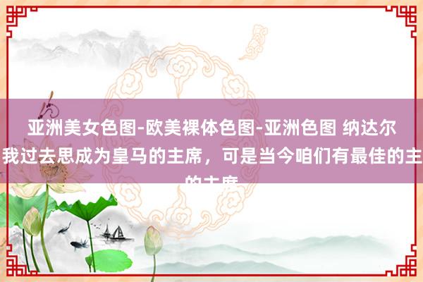 亚洲美女色图-欧美裸体色图-亚洲色图 纳达尔:我过去思成为皇马的主席,可是当今咱们有最佳的主席