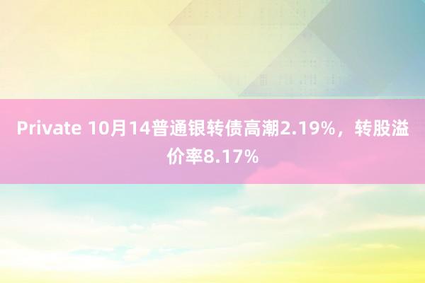 Private 10月14普通银转债高潮2.19%,转股溢价率8.17%
