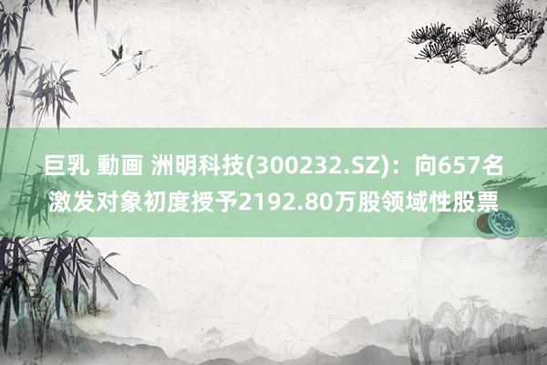 巨乳 動画 洲明科技(300232.SZ):向657名激发对象初度授予2192.80万股领域性股票