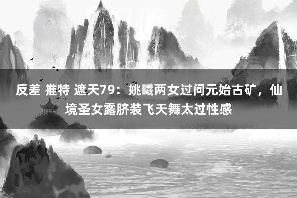 反差 推特 遮天79:姚曦两女过问元始古矿,仙境圣女露脐装飞天舞太过性感