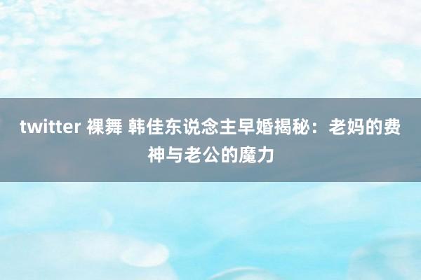 twitter 裸舞 韩佳东说念主早婚揭秘:老妈的费神与老公的魔力