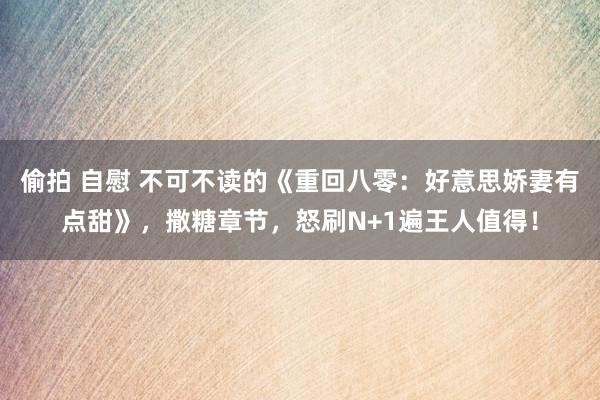 偷拍 自慰 不可不读的《重回八零：好意思娇妻有点甜》，撒糖章节，怒刷N+1遍王人值得！