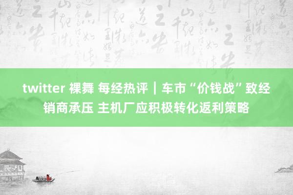 twitter 裸舞 每经热评︱车市“价钱战”致经销商承压 主机厂应积极转化返利策略