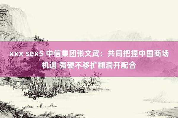 xxx sex5 中信集团张文武:共同把捏中国商场机遇 强硬不移扩翻洞开配合