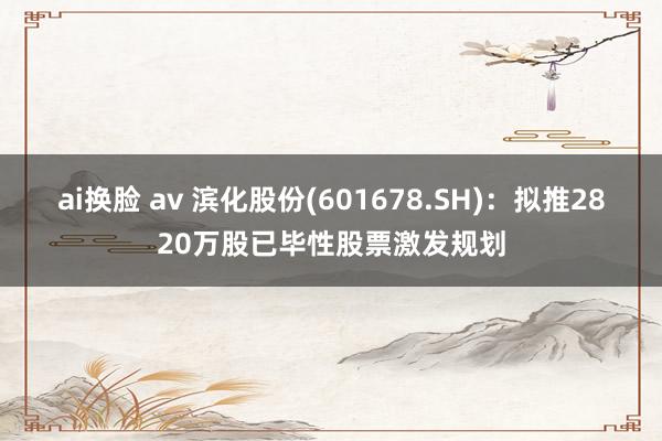 ai换脸 av 滨化股份(601678.SH):拟推2820万股已毕性股票激发规划