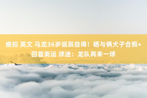 偷拍 英文 马龙36岁诞辰自得!晒与俩犬子合照+回首奥运 球迷:龙队再来一球
