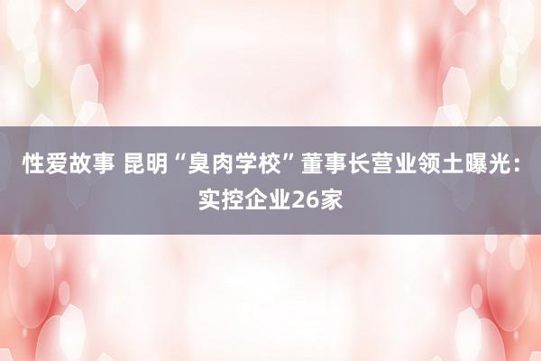 性爱故事 昆明“臭肉学校”董事长营业领土曝光:实控企业26家