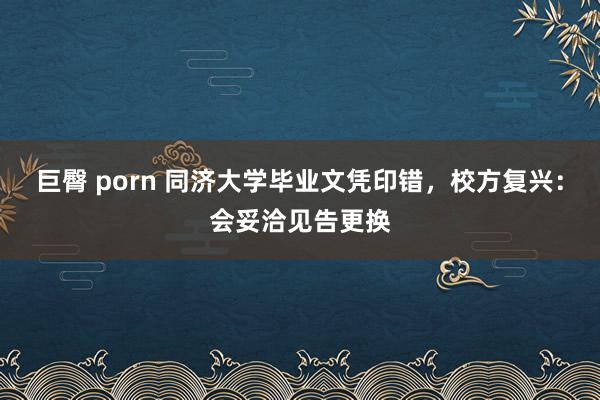 巨臀 porn 同济大学毕业文凭印错,校方复兴:会妥洽见告更换
