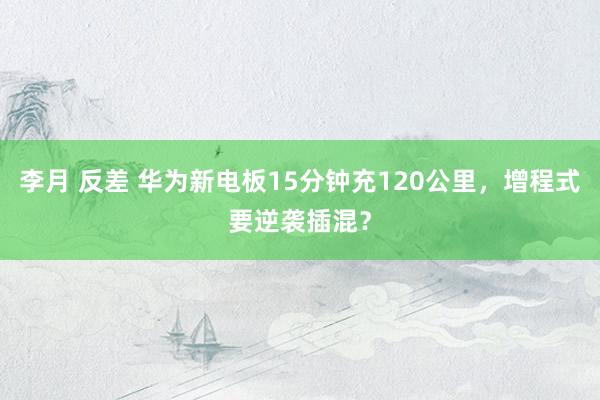 李月 反差 华为新电板15分钟充120公里,增程式要逆袭插混?
