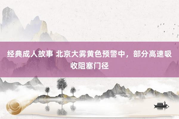 经典成人故事 北京大雾黄色预警中,部分高速吸收阻塞门径