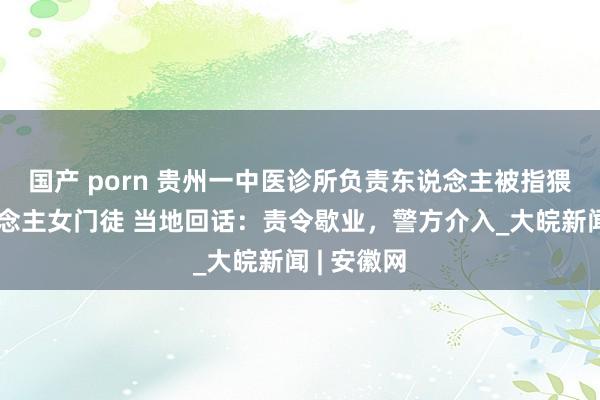 国产 porn 贵州一中医诊所负责东说念主被指猥亵盲东说念主女门徒 当地回话：责令歇业，警方介入_大皖新闻 | 安徽网