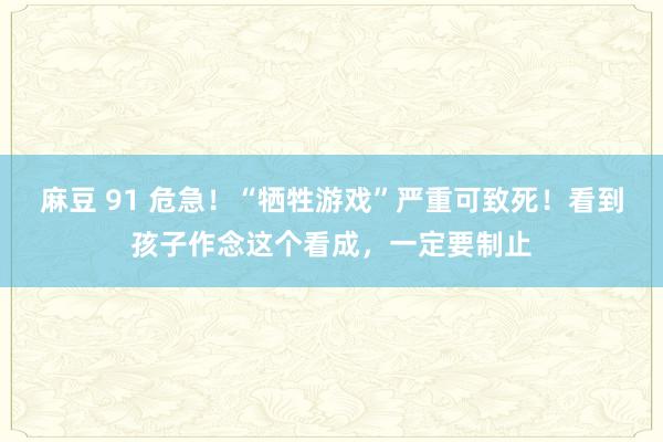 麻豆 91 危急!“牺牲游戏”严重可致死!看到孩子作念这个看成,一定要制止