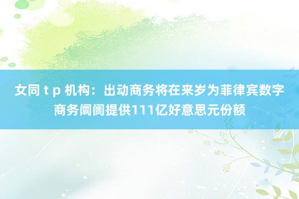 女同 t p 机构:出动商务将在来岁为菲律宾数字商务阛阓提供111亿好意思元份额