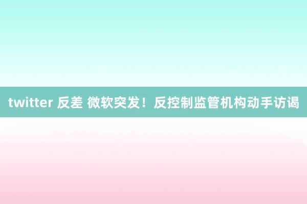 twitter 反差 微软突发！反控制监管机构动手访谒