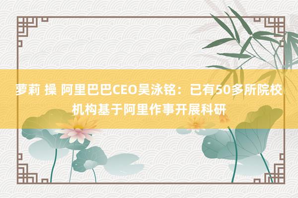 萝莉 操 阿里巴巴CEO吴泳铭：已有50多所院校机构基于阿里作事开展科研