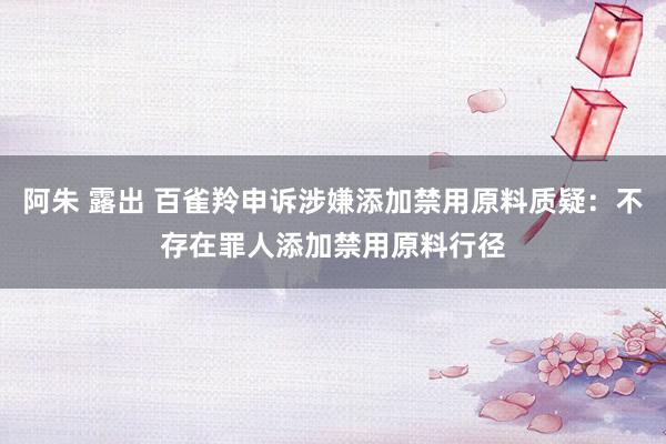 阿朱 露出 百雀羚申诉涉嫌添加禁用原料质疑:不存在罪人添加禁用原料行径