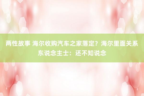 两性故事 海尔收购汽车之家落定？海尔里面关系东说念主士：还不知说念