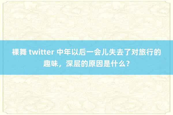 裸舞 twitter 中年以后一会儿失去了对旅行的趣味,深层的原因是什么?