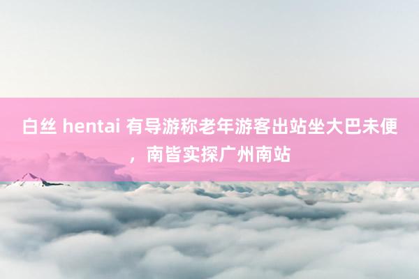 白丝 hentai 有导游称老年游客出站坐大巴未便，南皆实探广州南站
