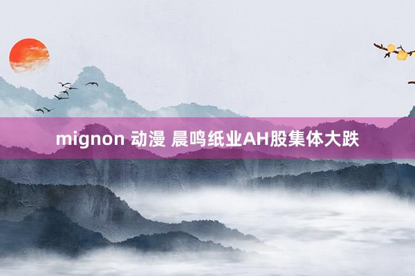 mignon 动漫 晨鸣纸业AH股集体大跌