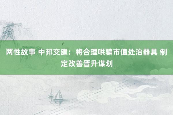 两性故事 中邦交建：将合理哄骗市值处治器具 制定改善晋升谋划