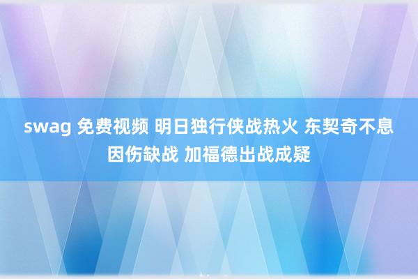 swag 免费视频 明日独行侠战热火 东契奇不息因伤缺战 加福德出战成疑