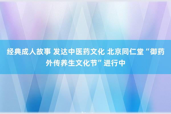经典成人故事 发达中医药文化 北京同仁堂“御药外传养生文化节”进行中