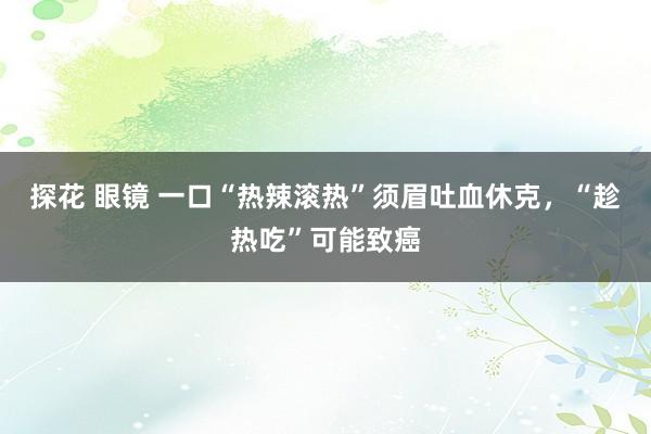 探花 眼镜 一口“热辣滚热”须眉吐血休克，“趁热吃”可能致癌