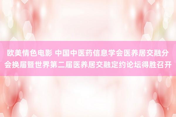 欧美情色电影 中国中医药信息学会医养居交融分会换届暨世界第二届医养居交融定约论坛得胜召开