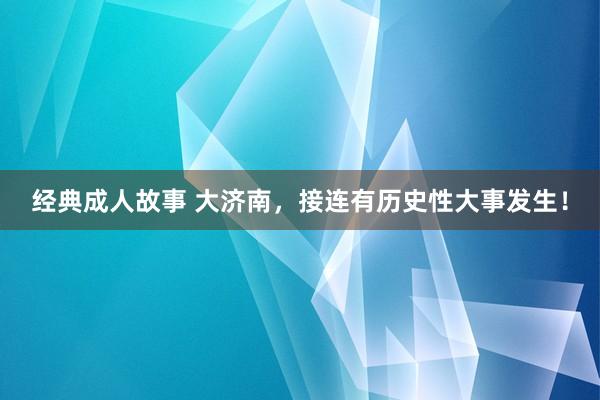 经典成人故事 大济南，接连有历史性大事发生！