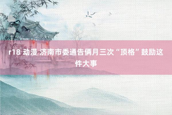 r18 动漫 济南市委通告俩月三次“顶格”鼓励这件大事