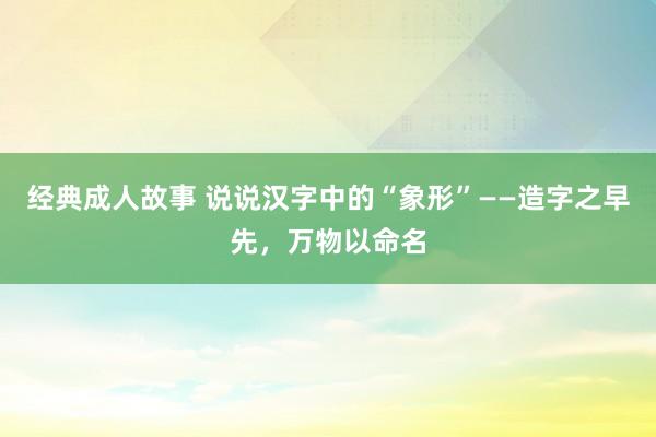 经典成人故事 说说汉字中的“象形”——造字之早先，万物以命名