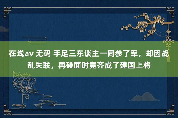在线av 无码 手足三东谈主一同参了军，却因战乱失联，再碰面时竟齐成了建国上将