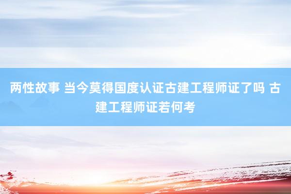 两性故事 当今莫得国度认证古建工程师证了吗 古建工程师证若何考