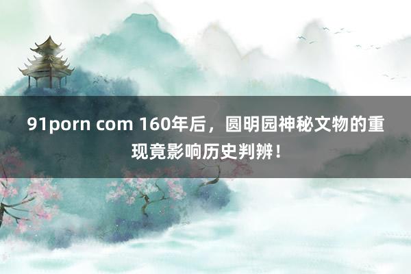 91porn com 160年后，圆明园神秘文物的重现竟影响历史判辨！