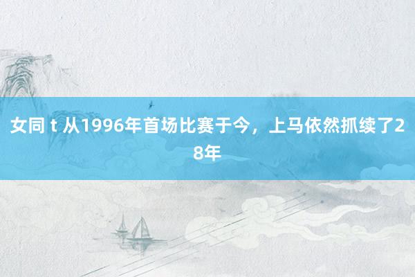 女同 t 从1996年首场比赛于今，上马依然抓续了28年