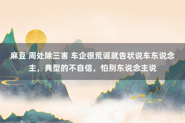 麻豆 周处除三害 车企很荒诞就告状说车东说念主，典型的不自信，怕别东说念主说