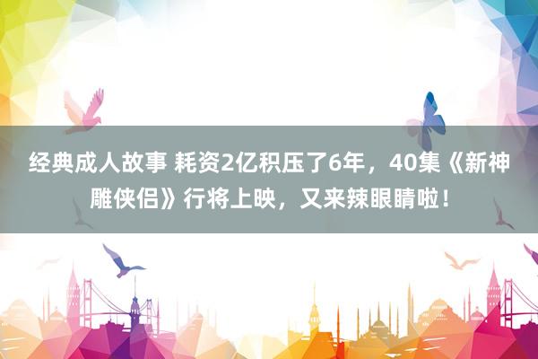 经典成人故事 耗资2亿积压了6年，40集《新神雕侠侣》行将上映，又来辣眼睛啦！