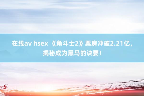 在线av hsex 《角斗士2》票房冲破2.21亿，揭秘成为黑马的诀要！